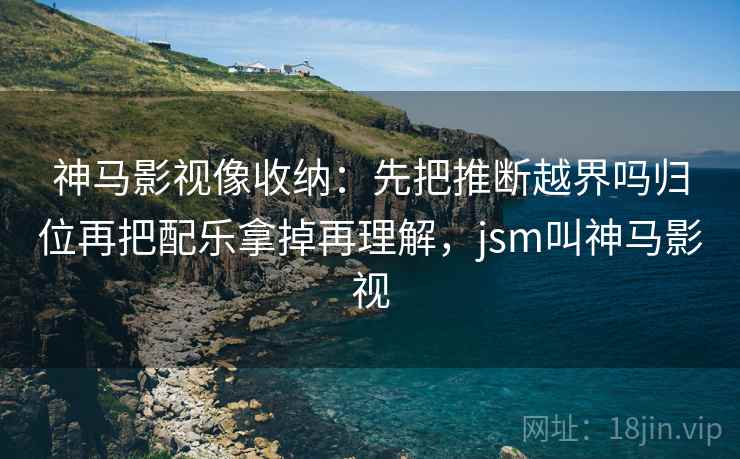 神马影视像收纳：先把推断越界吗归位再把配乐拿掉再理解，jsm叫神马影视