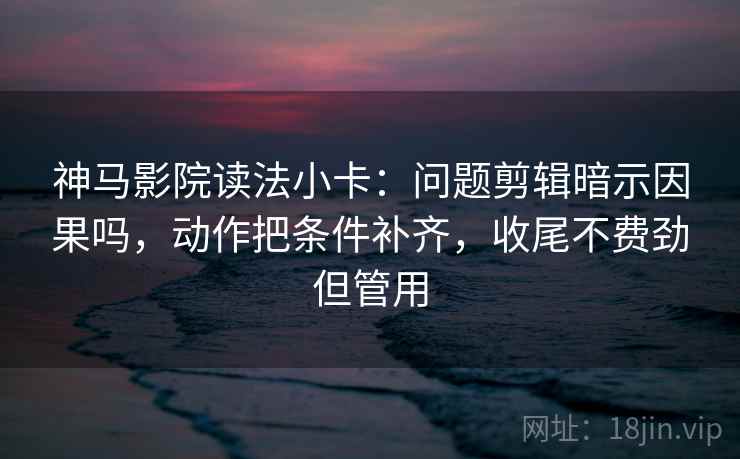 神马影院读法小卡：问题剪辑暗示因果吗，动作把条件补齐，收尾不费劲但管用