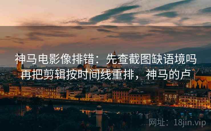 神马电影像排错：先查截图缺语境吗再把剪辑按时间线重排，神马的卢