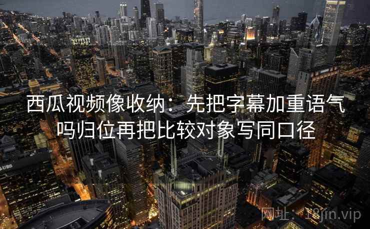 西瓜视频像收纳：先把字幕加重语气吗归位再把比较对象写同口径