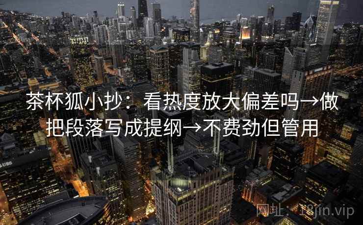 茶杯狐小抄：看热度放大偏差吗→做把段落写成提纲→不费劲但管用