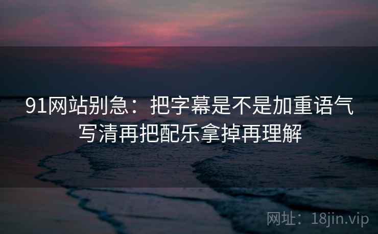 91网站别急：把字幕是不是加重语气写清再把配乐拿掉再理解