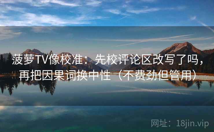 菠萝TV像校准：先校评论区改写了吗，再把因果词换中性（不费劲但管用）
