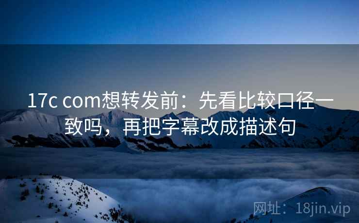 17c com想转发前：先看比较口径一致吗，再把字幕改成描述句