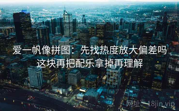 爱一帆像拼图：先找热度放大偏差吗这块再把配乐拿掉再理解