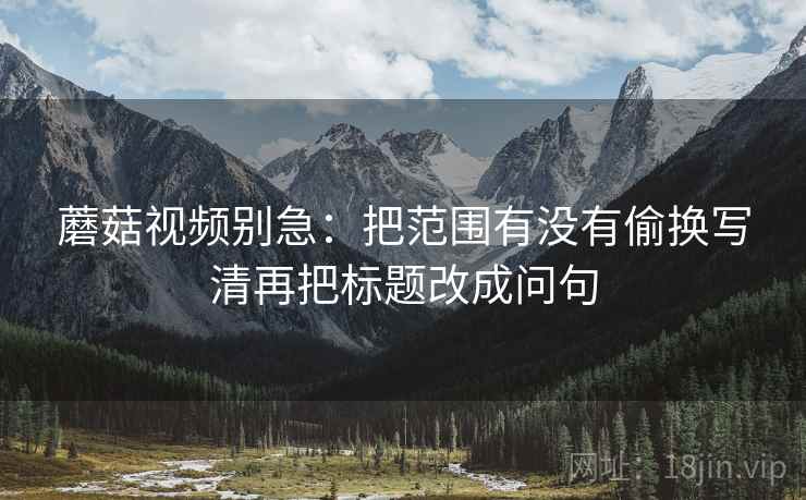 蘑菇视频别急：把范围有没有偷换写清再把标题改成问句