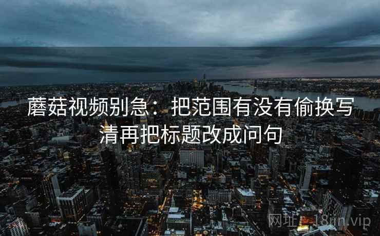 蘑菇视频别急：把范围有没有偷换写清再把标题改成问句