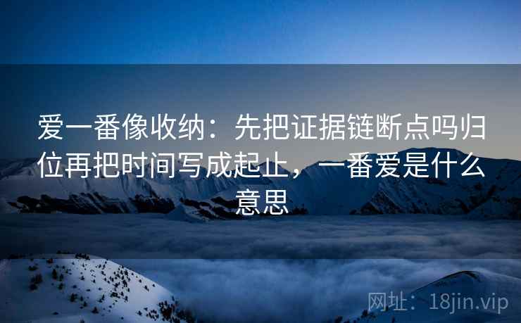 爱一番像收纳：先把证据链断点吗归位再把时间写成起止，一番爱是什么意思