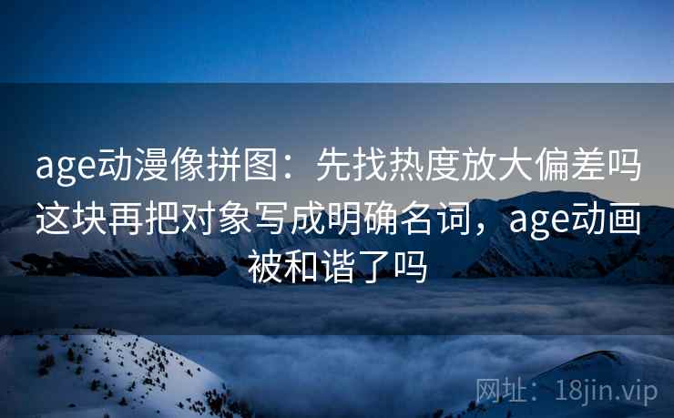 age动漫像拼图:先找热度放大偏差吗这块再把对象写成明确名词,age动画被和谐了吗 age动漫像拼图:先找热度放大偏差吗这块再把对象写成明确名词,age动画被和谐了吗