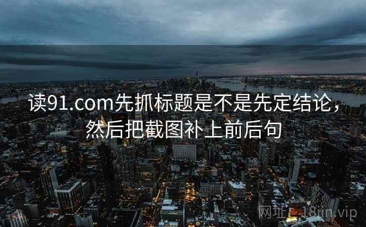读91.com先抓标题是不是先定结论,然后把截图补上前后句 读91.com先抓标题是不是先定结论,然后把截图补上前后句