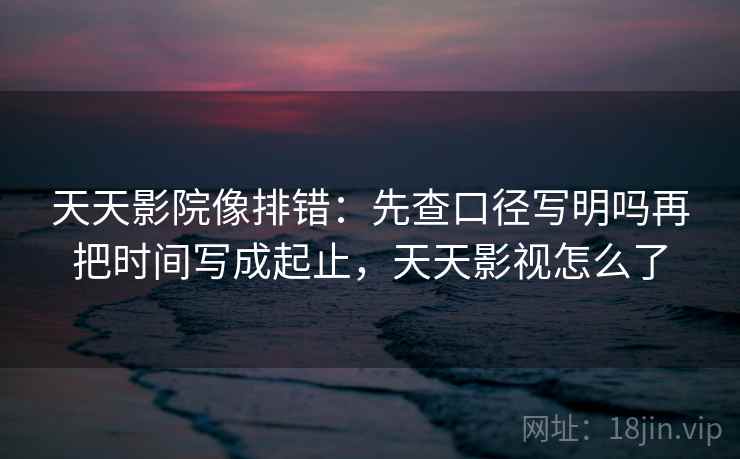 天天影院像排错：先查口径写明吗再把时间写成起止，天天影视怎么了