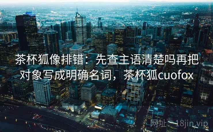 茶杯狐像排错:先查主语清楚吗再把对象写成明确名词,茶杯狐cuofox 茶杯狐像排错:先查主语清楚吗再把对象写成明确名词,茶杯狐cuofox