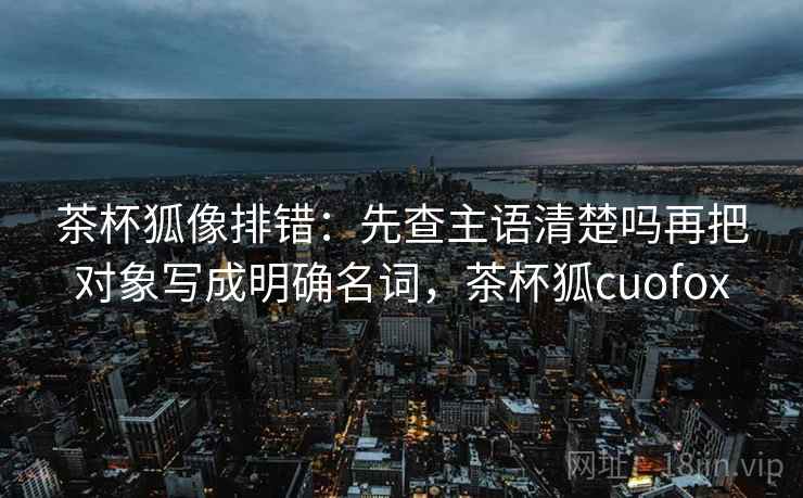 茶杯狐像排错:先查主语清楚吗再把对象写成明确名词,茶杯狐cuofox 茶杯狐像排错:先查主语清楚吗再把对象写成明确名词,茶杯狐cuofox