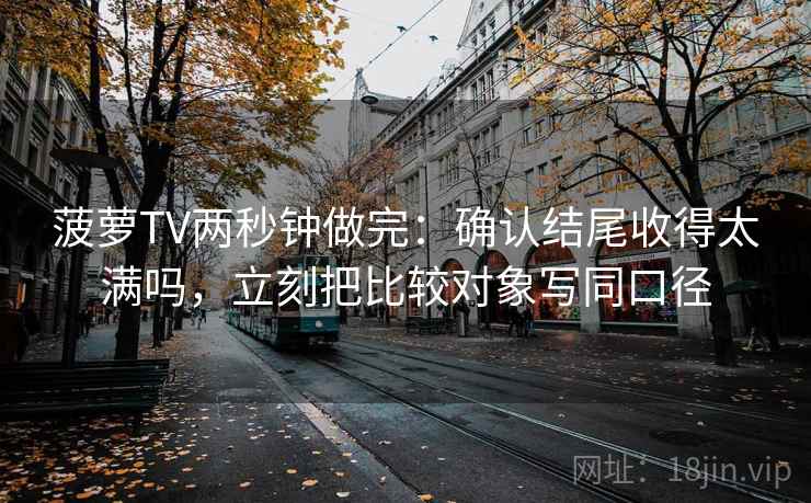 菠萝TV两秒钟做完：确认结尾收得太满吗，立刻把比较对象写同口径