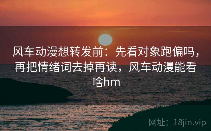 风车动漫想转发前:先看对象跑偏吗,再把情绪词去掉再读,风车动漫能看啥hm