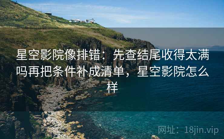 星空影院像排错:先查结尾收得太满吗再把条件补成清单,星空影院怎么样