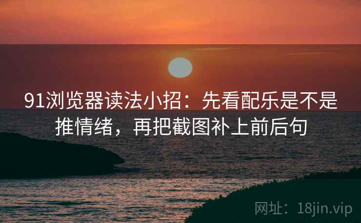 91浏览器读法小招：先看配乐是不是推情绪，再把截图补上前后句