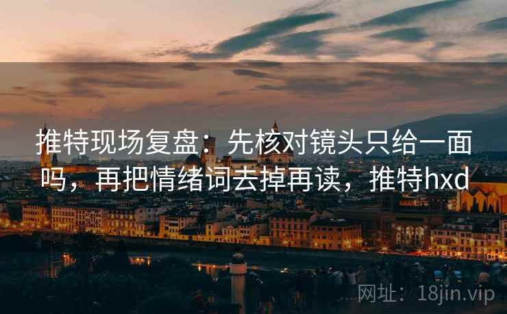 推特现场复盘：先核对镜头只给一面吗，再把情绪词去掉再读，推特hxd