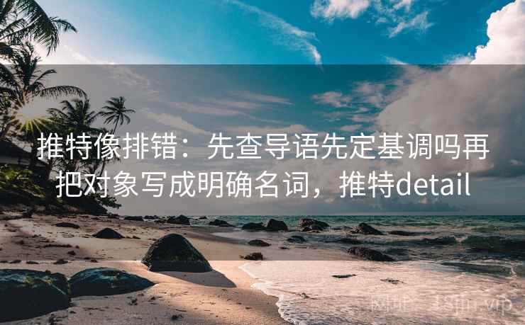 推特像排错：先查导语先定基调吗再把对象写成明确名词，推特detail