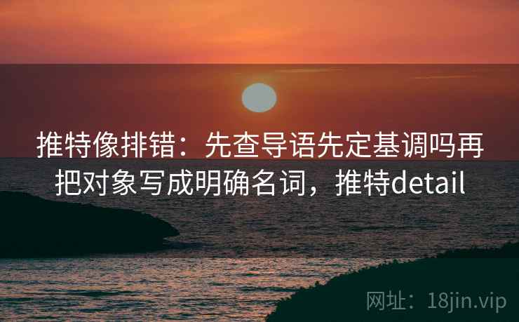 推特像排错：先查导语先定基调吗再把对象写成明确名词，推特detail