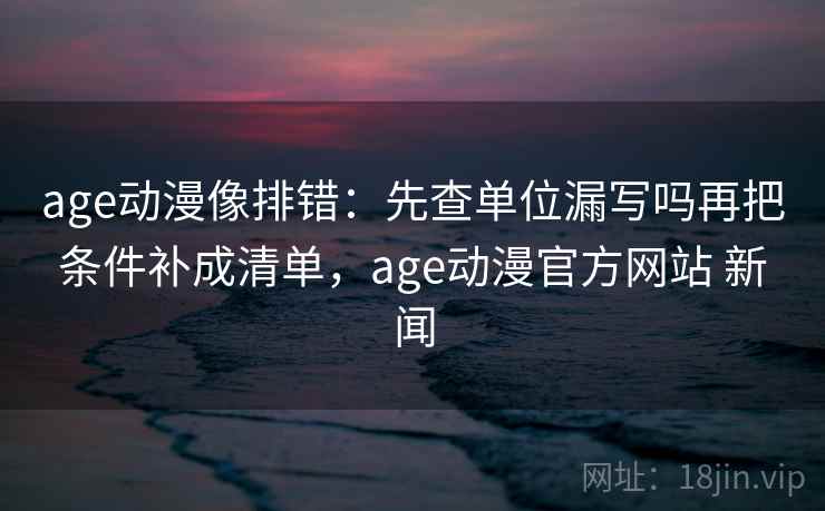 age动漫像排错：先查单位漏写吗再把条件补成清单，age动漫官方网站 新闻