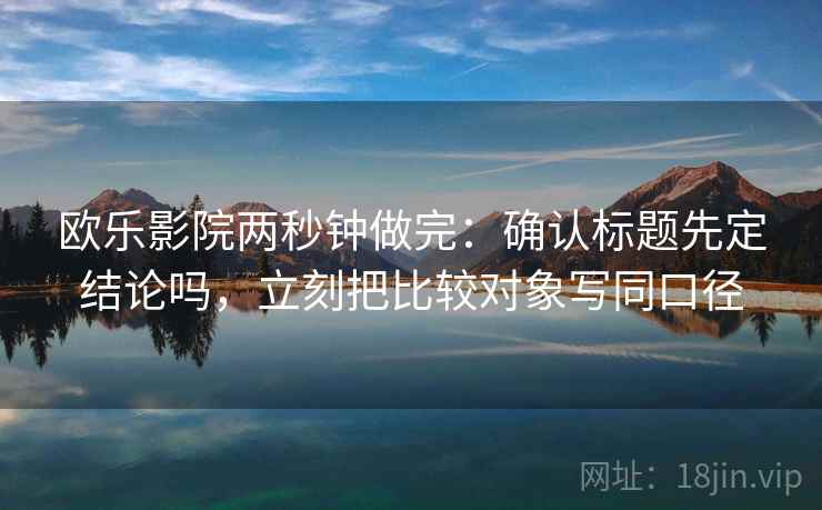 欧乐影院两秒钟做完:确认标题先定结论吗,立刻把比较对象写同口径 欧乐影院两秒钟做完:确认标题先定结论吗,立刻把比较对象写同口径