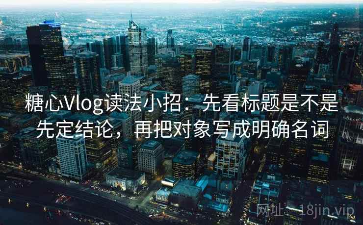 糖心Vlog读法小招：先看标题是不是先定结论，再把对象写成明确名词