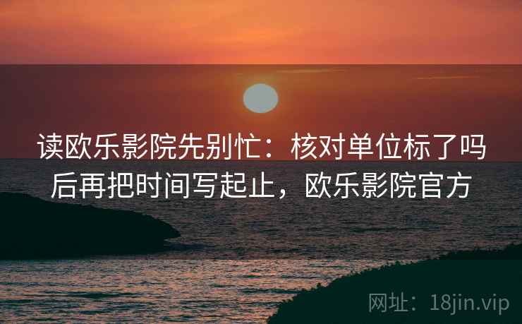 读欧乐影院先别忙:核对单位标了吗后再把时间写起止,欧乐影院官方 读欧乐影院先别忙:核对单位标了吗后再把时间写起止,欧乐影院官方