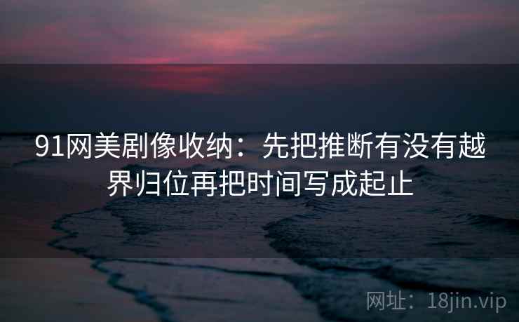 91网美剧像收纳:先把推断有没有越界归位再把时间写成起止 91网美剧像收纳:先把推断有没有越界归位再把时间写成起止