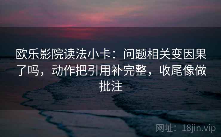 欧乐影院读法小卡:问题相关变因果了吗,动作把引用补完整,收尾像做批注 欧乐影院读法小卡:问题相关变因果了吗,动作把引用补完整,收尾像做批注