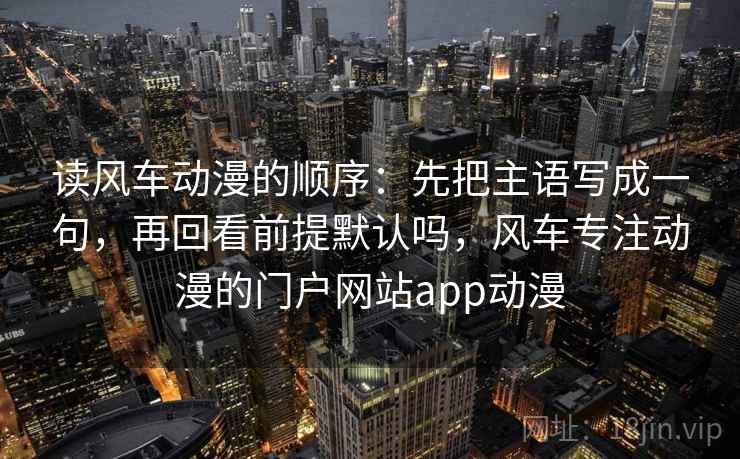 读风车动漫的顺序：先把主语写成一句，再回看前提默认吗，风车专注动漫的门户网站app动漫