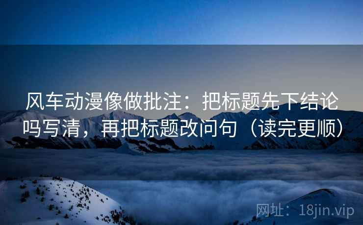 风车动漫像做批注:把标题先下结论吗写清,再把标题改问句(读完更顺) 风车动漫像做批注:把标题先下结论吗写清,再把标题改问句(读完更顺)