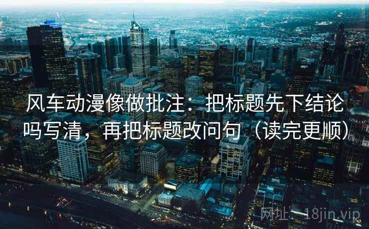 风车动漫像做批注:把标题先下结论吗写清,再把标题改问句(读完更顺) 风车动漫像做批注:把标题先下结论吗写清,再把标题改问句(读完更顺)