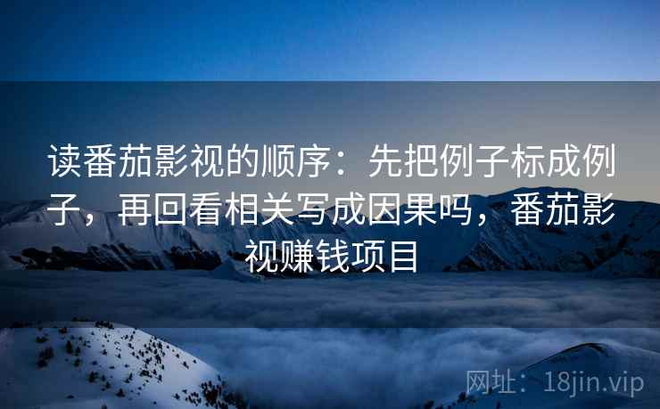 读番茄影视的顺序:先把例子标成例子,再回看相关写成因果吗,番茄影视赚钱项目 读番茄影视的顺序:先把例子标成例子,再回看相关写成因果吗,番茄影视赚钱项目