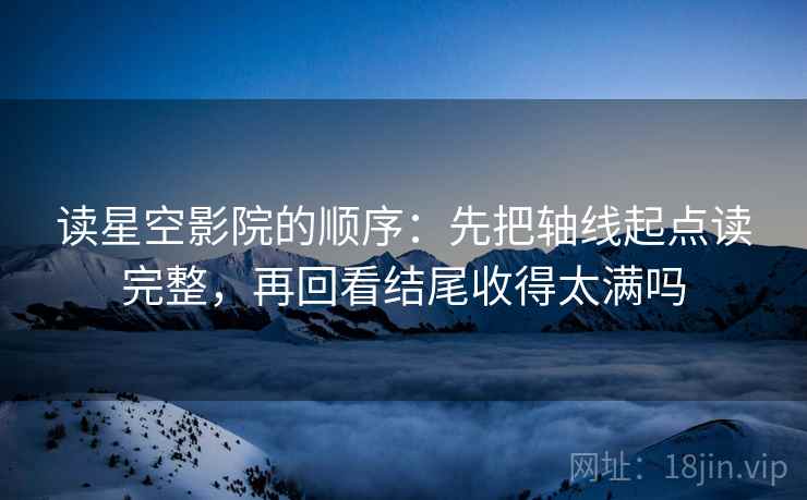 读星空影院的顺序:先把轴线起点读完整,再回看结尾收得太满吗 读星空影院的顺序:先把轴线起点读完整,再回看结尾收得太满吗