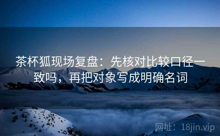 茶杯狐现场复盘:先核对比较口径一致吗,再把对象写成明确名词 茶杯狐现场复盘:先核对比较口径一致吗,再把对象写成明确名词