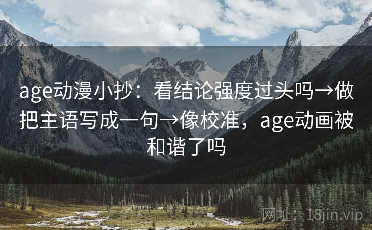 age动漫小抄：看结论强度过头吗→做把主语写成一句→像校准，age动画被和谐了吗