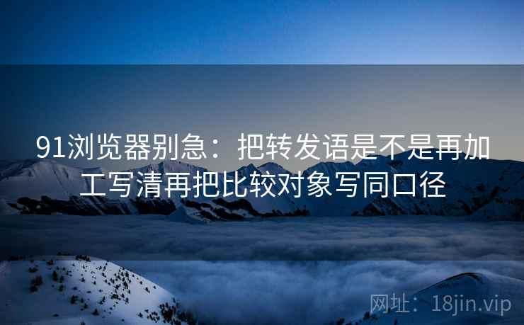 91浏览器别急：把转发语是不是再加工写清再把比较对象写同口径
