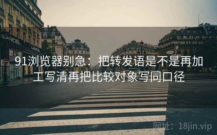 91浏览器别急:把转发语是不是再加工写清再把比较对象写同口径 91浏览器别急:把转发语是不是再加工写清再把比较对象写同口径