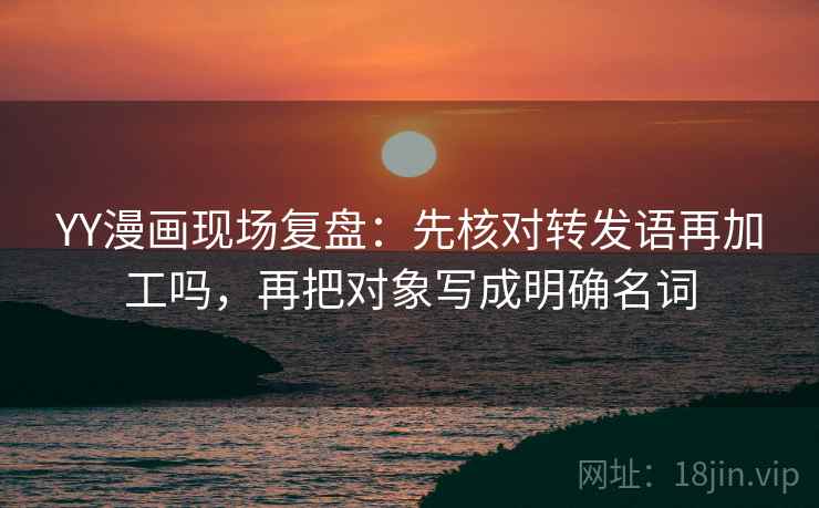 YY漫画现场复盘：先核对转发语再加工吗，再把对象写成明确名词