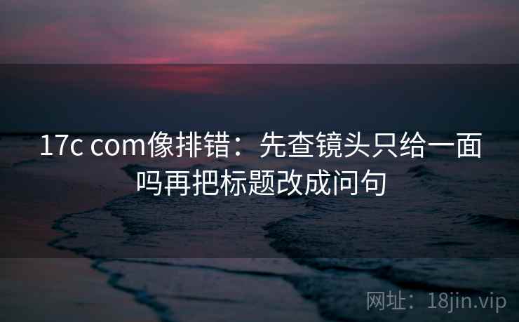 17c com像排错：先查镜头只给一面吗再把标题改成问句