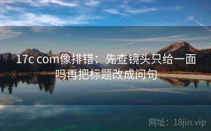 17c com像排错:先查镜头只给一面吗再把标题改成问句 17c com像排错:先查镜头只给一面吗再把标题改成问句