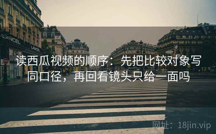 读西瓜视频的顺序:先把比较对象写同口径,再回看镜头只给一面吗