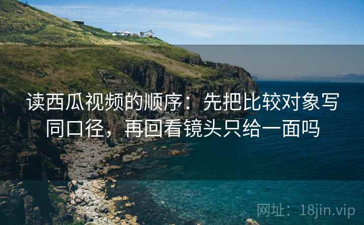 读西瓜视频的顺序:先把比较对象写同口径,再回看镜头只给一面吗 读西瓜视频的顺序:先把比较对象写同口径,再回看镜头只给一面吗