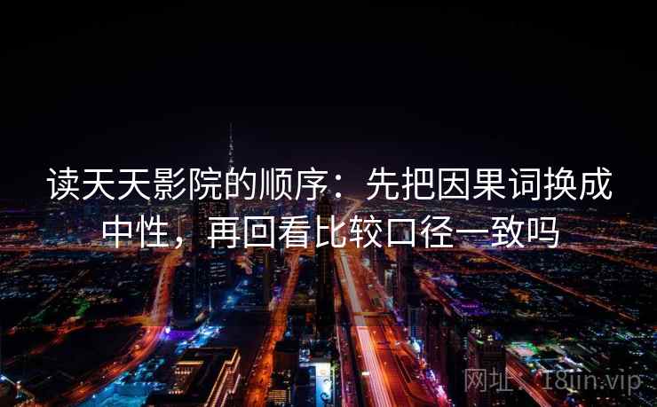 读天天影院的顺序:先把因果词换成中性,再回看比较口径一致吗 读天天影院的顺序:先把因果词换成中性,再回看比较口径一致吗