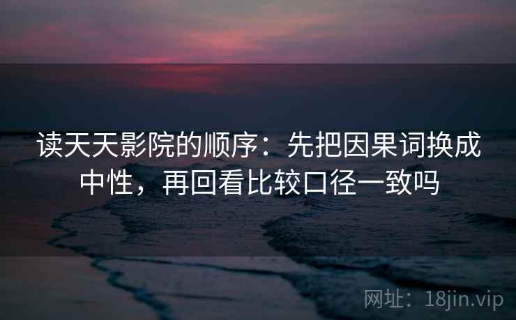 读天天影院的顺序:先把因果词换成中性,再回看比较口径一致吗 读天天影院的顺序:先把因果词换成中性,再回看比较口径一致吗