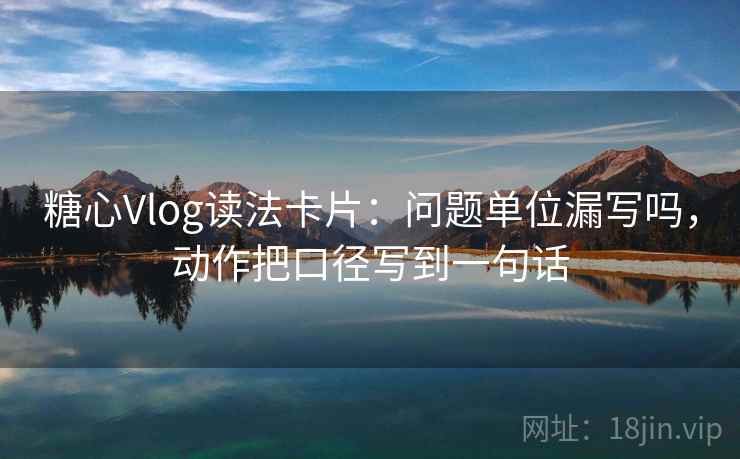 糖心Vlog读法卡片：问题单位漏写吗，动作把口径写到一句话
