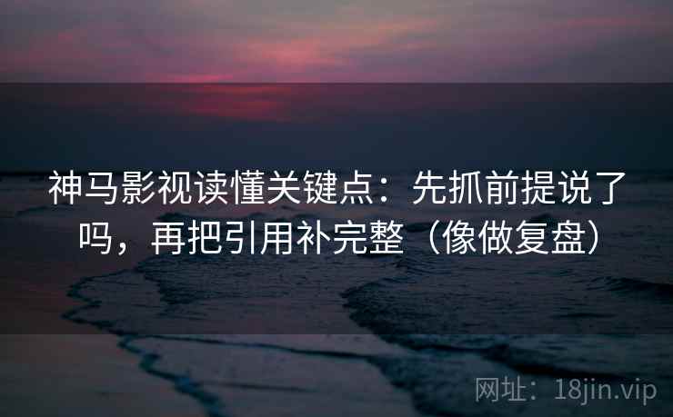 神马影视读懂关键点:先抓前提说了吗,再把引用补完整(像做复盘) 神马影视读懂关键点:先抓前提说了吗,再把引用补完整(像做复盘)