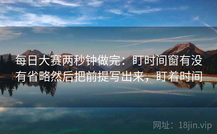 每日大赛两秒钟做完:盯时间窗有没有省略然后把前提写出来,盯着时间 每日大赛两秒钟做完:盯时间窗有没有省略然后把前提写出来,盯着时间