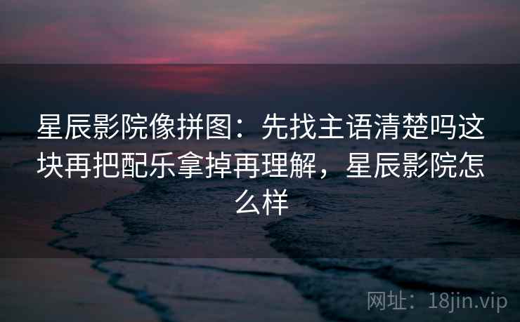 星辰影院像拼图:先找主语清楚吗这块再把配乐拿掉再理解,星辰影院怎么样 星辰影院像拼图:先找主语清楚吗这块再把配乐拿掉再理解,星辰影院怎么样
